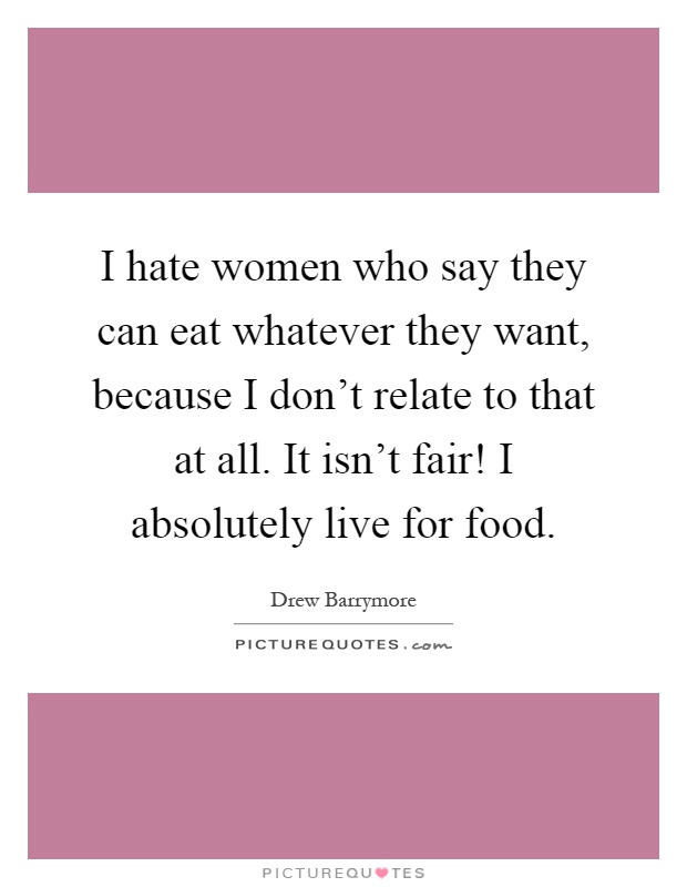 I hate women who say they can eat whatever they want, because I don't relate to that at all. It isn't fair! I absolutely live for food Picture Quote #1