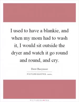 I used to have a blankie, and when my mom had to wash it, I would sit outside the dryer and watch it go round and round, and cry Picture Quote #1