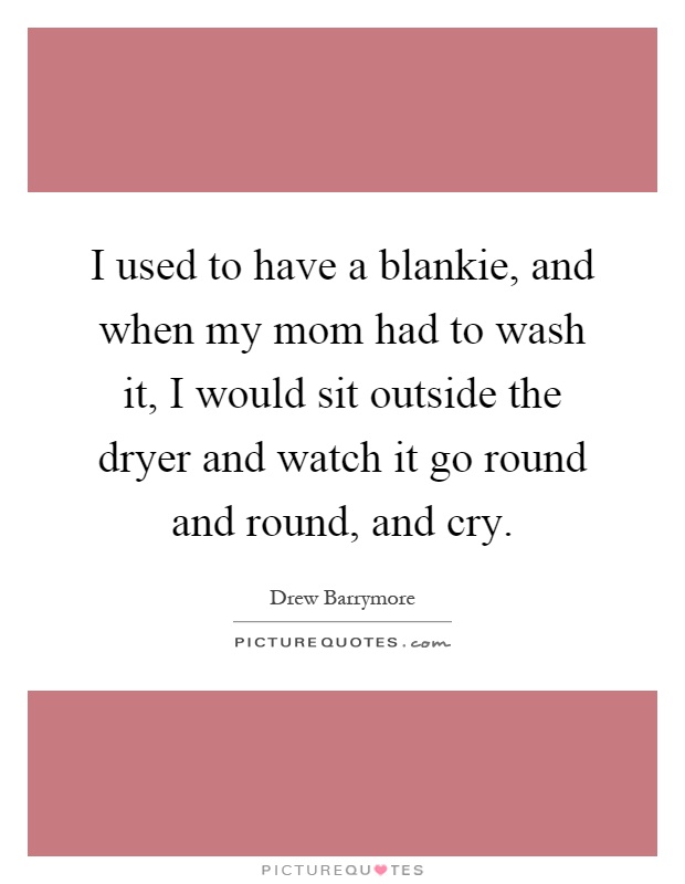 I used to have a blankie, and when my mom had to wash it, I would sit outside the dryer and watch it go round and round, and cry Picture Quote #1