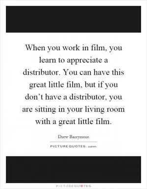 When you work in film, you learn to appreciate a distributor. You can have this great little film, but if you don’t have a distributor, you are sitting in your living room with a great little film Picture Quote #1