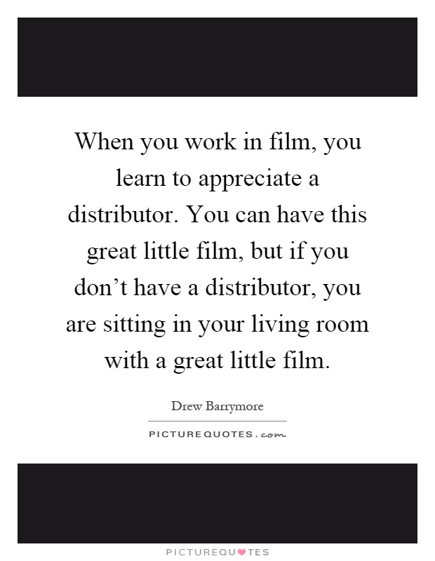 When you work in film, you learn to appreciate a distributor. You can have this great little film, but if you don't have a distributor, you are sitting in your living room with a great little film Picture Quote #1