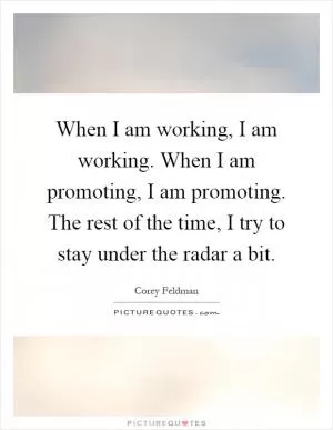 When I am working, I am working. When I am promoting, I am promoting. The rest of the time, I try to stay under the radar a bit Picture Quote #1