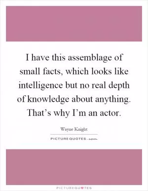 I have this assemblage of small facts, which looks like intelligence but no real depth of knowledge about anything. That’s why I’m an actor Picture Quote #1