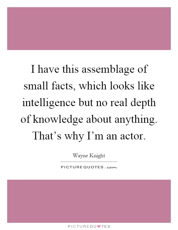 I have this assemblage of small facts, which looks like intelligence but no real depth of knowledge about anything. That's why I'm an actor Picture Quote #1
