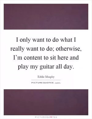 I only want to do what I really want to do; otherwise, I’m content to sit here and play my guitar all day Picture Quote #1