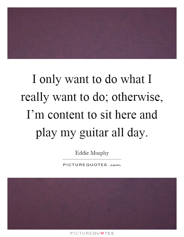 I only want to do what I really want to do; otherwise, I'm content to sit here and play my guitar all day Picture Quote #1