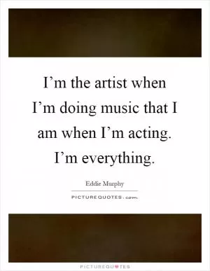 I’m the artist when I’m doing music that I am when I’m acting. I’m everything Picture Quote #1