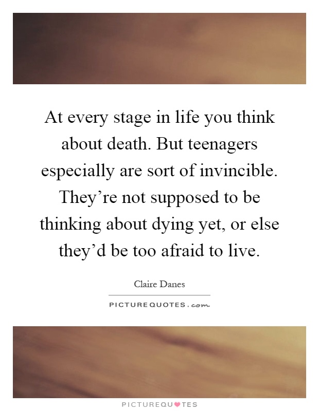 At every stage in life you think about death. But teenagers especially are sort of invincible. They're not supposed to be thinking about dying yet, or else they'd be too afraid to live Picture Quote #1