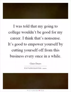 I was told that my going to college wouldn’t be good for my career. I think that’s nonsense. It’s good to empower yourself by cutting yourself off from this business every once in a while Picture Quote #1
