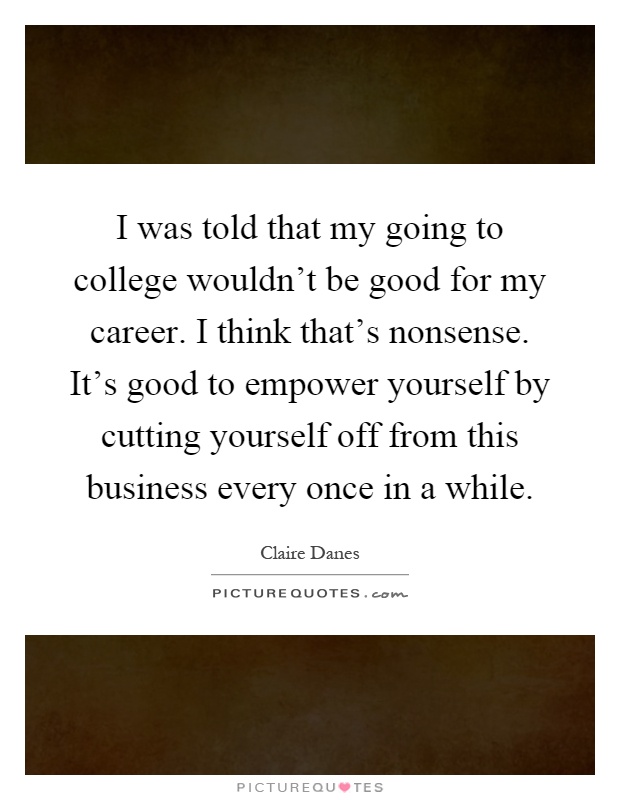 I was told that my going to college wouldn't be good for my career. I think that's nonsense. It's good to empower yourself by cutting yourself off from this business every once in a while Picture Quote #1