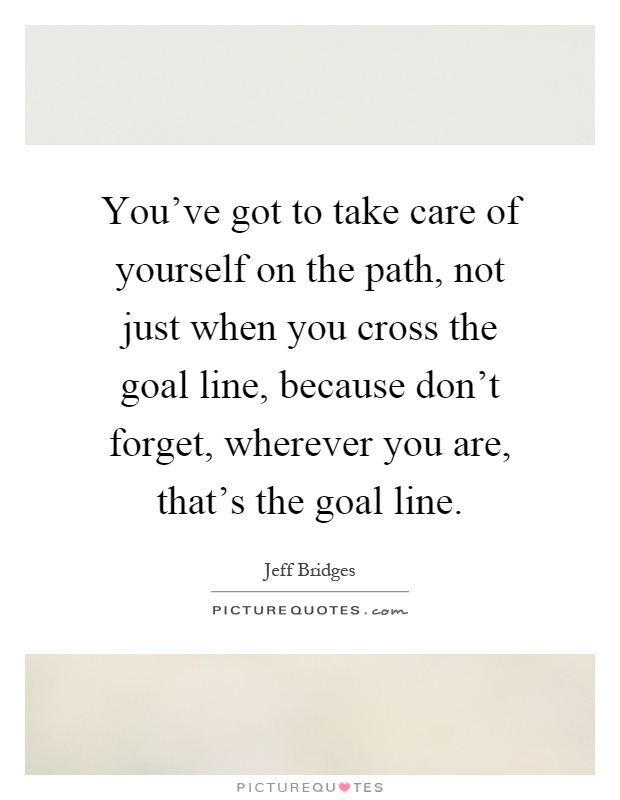 You've got to take care of yourself on the path, not just when you cross the goal line, because don't forget, wherever you are, that's the goal line Picture Quote #1