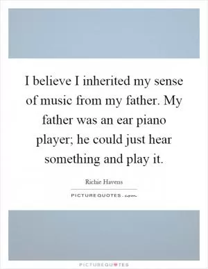 I believe I inherited my sense of music from my father. My father was an ear piano player; he could just hear something and play it Picture Quote #1