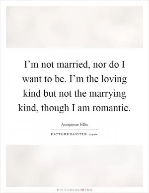I’m not married, nor do I want to be. I’m the loving kind but not the marrying kind, though I am romantic Picture Quote #1