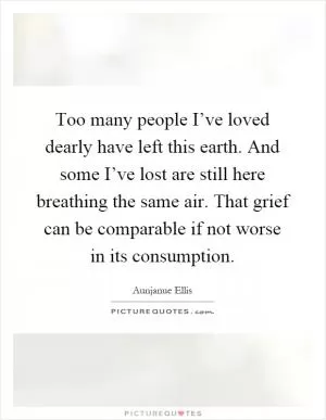 Too many people I’ve loved dearly have left this earth. And some I’ve lost are still here breathing the same air. That grief can be comparable if not worse in its consumption Picture Quote #1