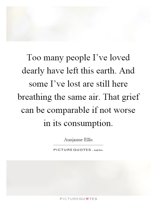 Too many people I've loved dearly have left this earth. And some I've lost are still here breathing the same air. That grief can be comparable if not worse in its consumption Picture Quote #1
