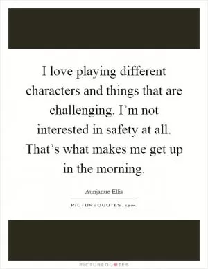 I love playing different characters and things that are challenging. I’m not interested in safety at all. That’s what makes me get up in the morning Picture Quote #1