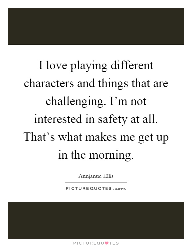 I love playing different characters and things that are challenging. I'm not interested in safety at all. That's what makes me get up in the morning Picture Quote #1