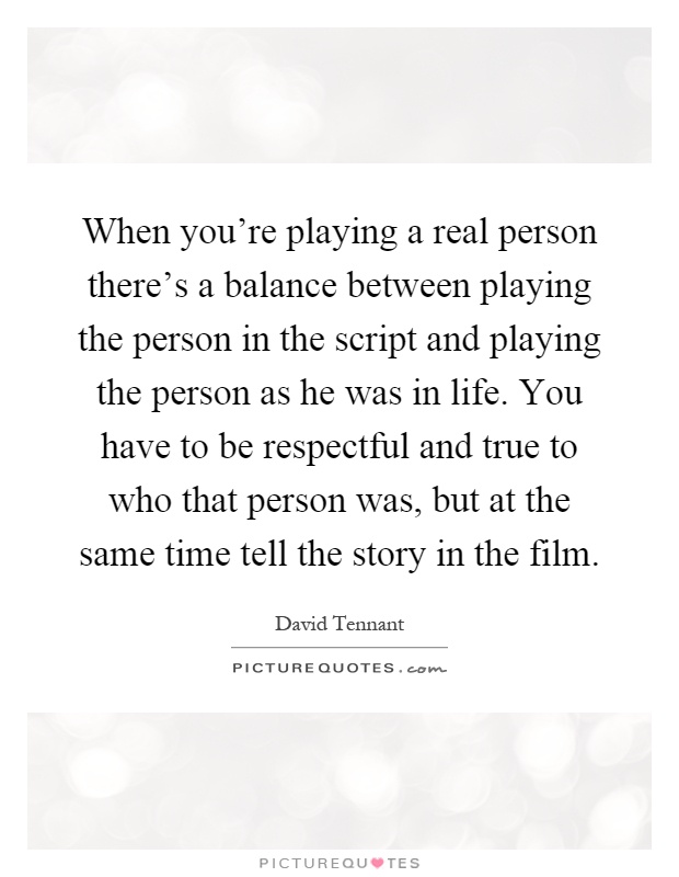 When you're playing a real person there's a balance between playing the person in the script and playing the person as he was in life. You have to be respectful and true to who that person was, but at the same time tell the story in the film Picture Quote #1