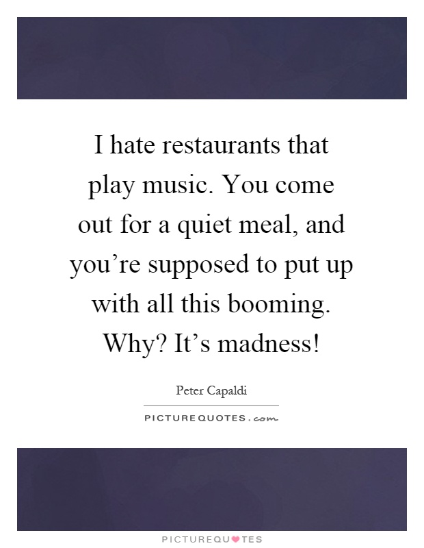I hate restaurants that play music. You come out for a quiet meal, and you're supposed to put up with all this booming. Why? It's madness! Picture Quote #1