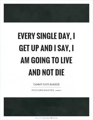 Every single day, I get up and I say, I am going to live and not die Picture Quote #1