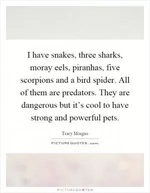I have snakes, three sharks, moray eels, piranhas, five scorpions and a bird spider. All of them are predators. They are dangerous but it’s cool to have strong and powerful pets Picture Quote #1