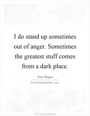 I do stand up sometimes out of anger. Sometimes the greatest stuff comes from a dark place Picture Quote #1