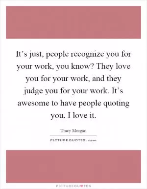 It’s just, people recognize you for your work, you know? They love you for your work, and they judge you for your work. It’s awesome to have people quoting you. I love it Picture Quote #1