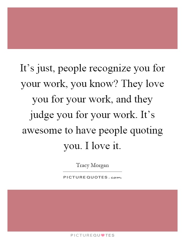 It's just, people recognize you for your work, you know? They love you for your work, and they judge you for your work. It's awesome to have people quoting you. I love it Picture Quote #1