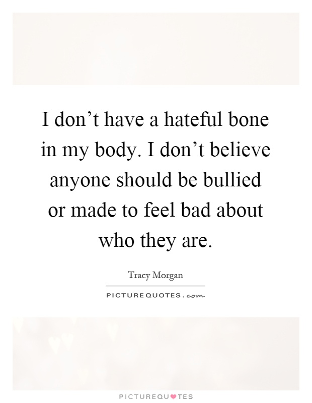 I don't have a hateful bone in my body. I don't believe anyone should be bullied or made to feel bad about who they are Picture Quote #1