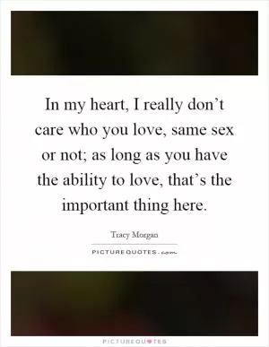 In my heart, I really don’t care who you love, same sex or not; as long as you have the ability to love, that’s the important thing here Picture Quote #1