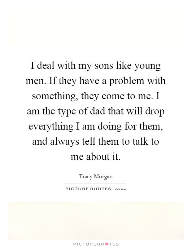 I deal with my sons like young men. If they have a problem with something, they come to me. I am the type of dad that will drop everything I am doing for them, and always tell them to talk to me about it Picture Quote #1