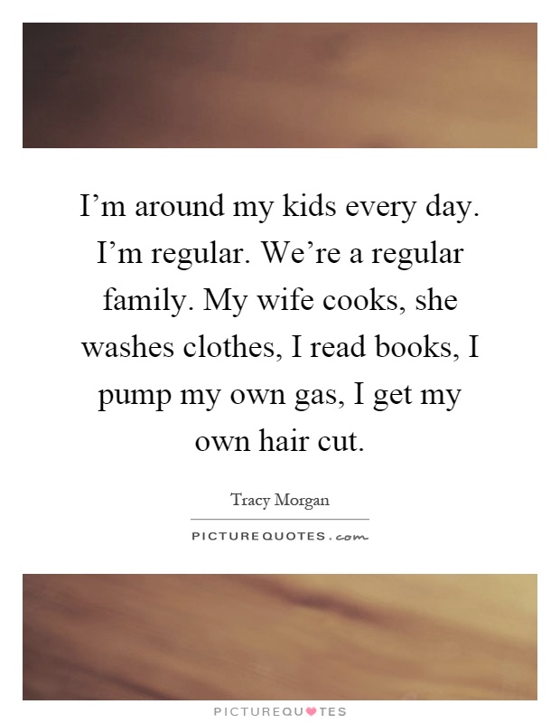I'm around my kids every day. I'm regular. We're a regular family. My wife cooks, she washes clothes, I read books, I pump my own gas, I get my own hair cut Picture Quote #1