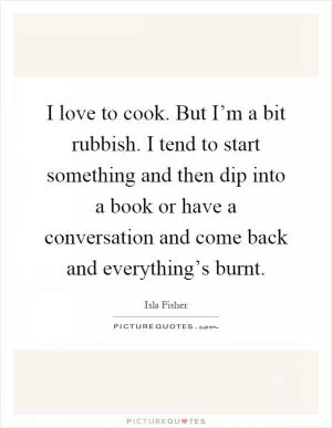 I love to cook. But I’m a bit rubbish. I tend to start something and then dip into a book or have a conversation and come back and everything’s burnt Picture Quote #1