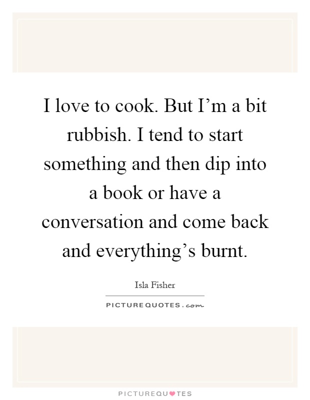 I love to cook. But I'm a bit rubbish. I tend to start something and then dip into a book or have a conversation and come back and everything's burnt Picture Quote #1