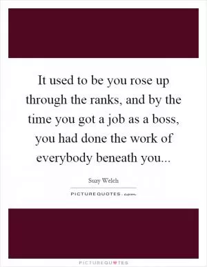 It used to be you rose up through the ranks, and by the time you got a job as a boss, you had done the work of everybody beneath you Picture Quote #1