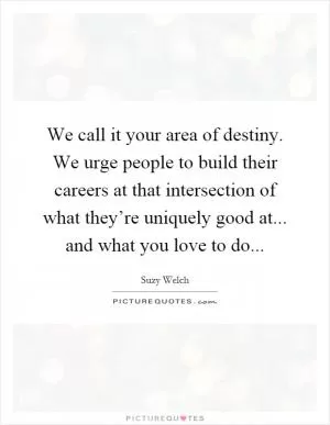 We call it your area of destiny. We urge people to build their careers at that intersection of what they’re uniquely good at... and what you love to do Picture Quote #1