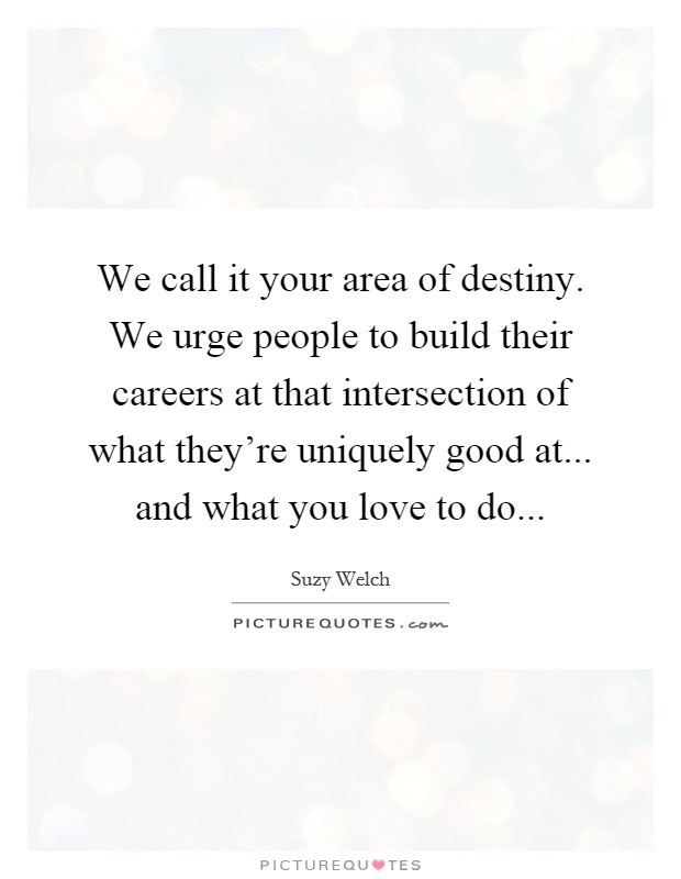 We call it your area of destiny. We urge people to build their careers at that intersection of what they're uniquely good at... and what you love to do Picture Quote #1