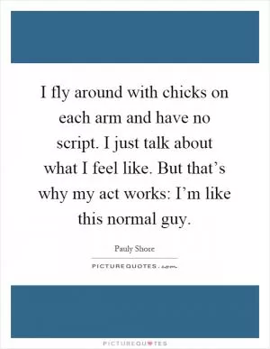 I fly around with chicks on each arm and have no script. I just talk about what I feel like. But that’s why my act works: I’m like this normal guy Picture Quote #1