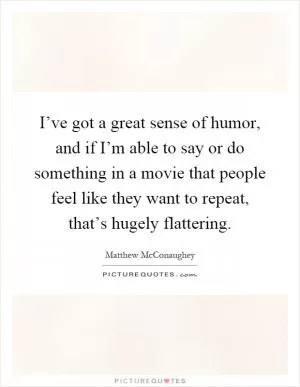 I’ve got a great sense of humor, and if I’m able to say or do something in a movie that people feel like they want to repeat, that’s hugely flattering Picture Quote #1