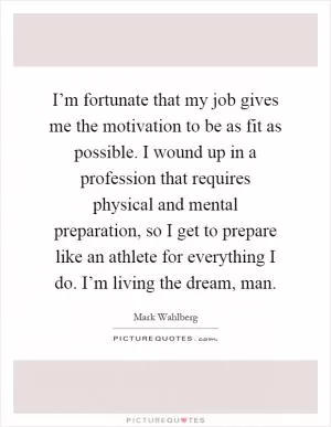 I’m fortunate that my job gives me the motivation to be as fit as possible. I wound up in a profession that requires physical and mental preparation, so I get to prepare like an athlete for everything I do. I’m living the dream, man Picture Quote #1