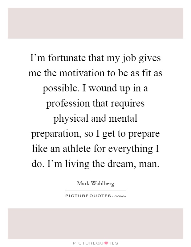 I'm fortunate that my job gives me the motivation to be as fit as possible. I wound up in a profession that requires physical and mental preparation, so I get to prepare like an athlete for everything I do. I'm living the dream, man Picture Quote #1