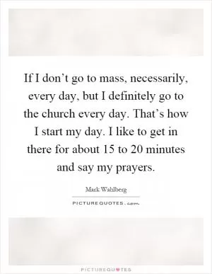 If I don’t go to mass, necessarily, every day, but I definitely go to the church every day. That’s how I start my day. I like to get in there for about 15 to 20 minutes and say my prayers Picture Quote #1