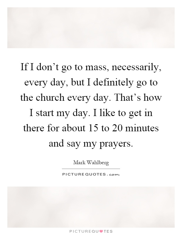 If I don't go to mass, necessarily, every day, but I definitely go to the church every day. That's how I start my day. I like to get in there for about 15 to 20 minutes and say my prayers Picture Quote #1