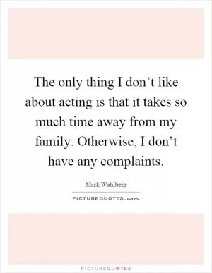 The only thing I don’t like about acting is that it takes so much time away from my family. Otherwise, I don’t have any complaints Picture Quote #1