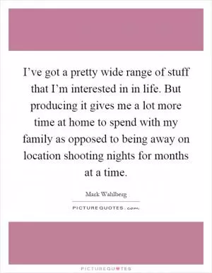 I’ve got a pretty wide range of stuff that I’m interested in in life. But producing it gives me a lot more time at home to spend with my family as opposed to being away on location shooting nights for months at a time Picture Quote #1