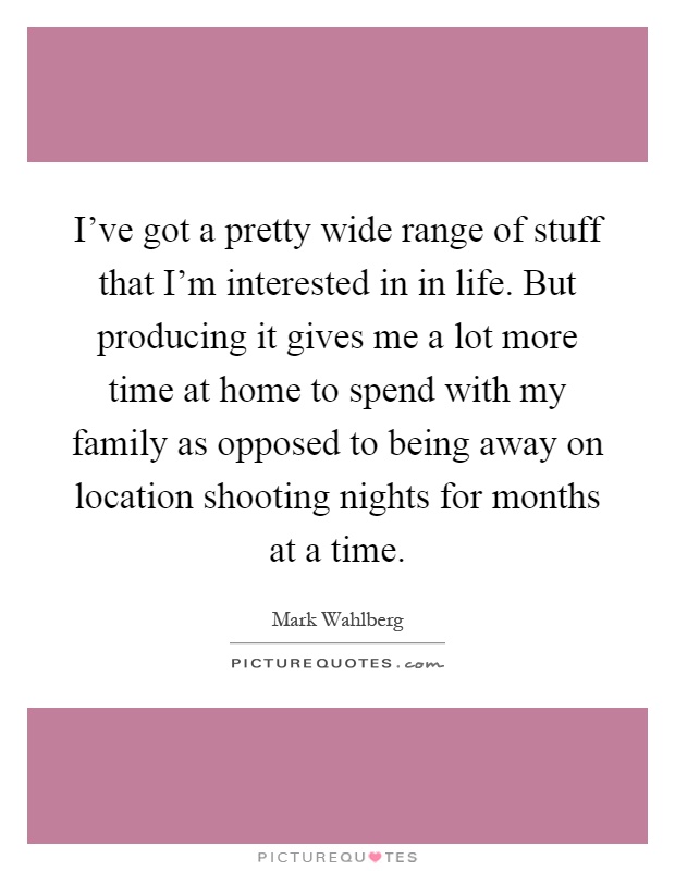 I've got a pretty wide range of stuff that I'm interested in in life. But producing it gives me a lot more time at home to spend with my family as opposed to being away on location shooting nights for months at a time Picture Quote #1