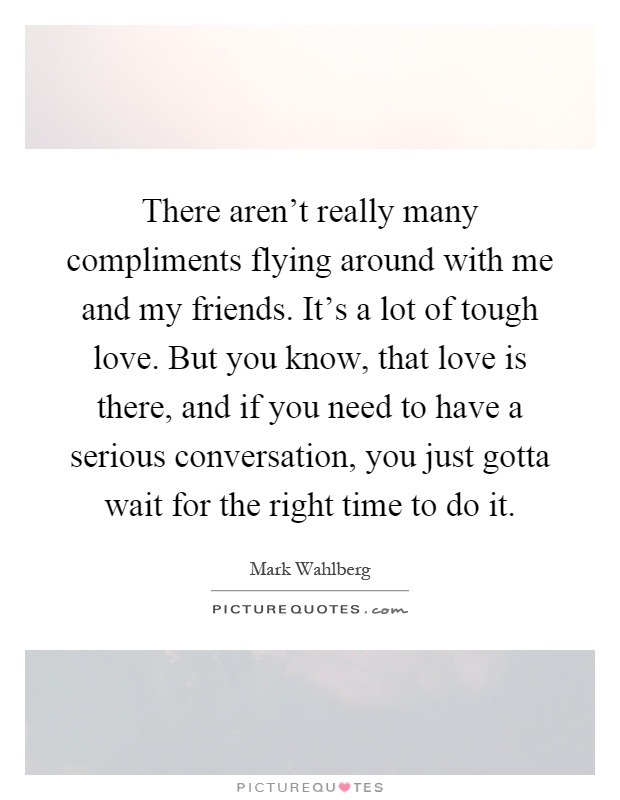 There aren't really many compliments flying around with me and my friends. It's a lot of tough love. But you know, that love is there, and if you need to have a serious conversation, you just gotta wait for the right time to do it Picture Quote #1