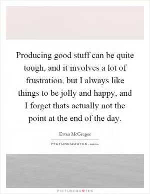 Producing good stuff can be quite tough, and it involves a lot of frustration, but I always like things to be jolly and happy, and I forget thats actually not the point at the end of the day Picture Quote #1
