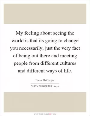 My feeling about seeing the world is that its going to change you necessarily, just the very fact of being out there and meeting people from different cultures and different ways of life Picture Quote #1