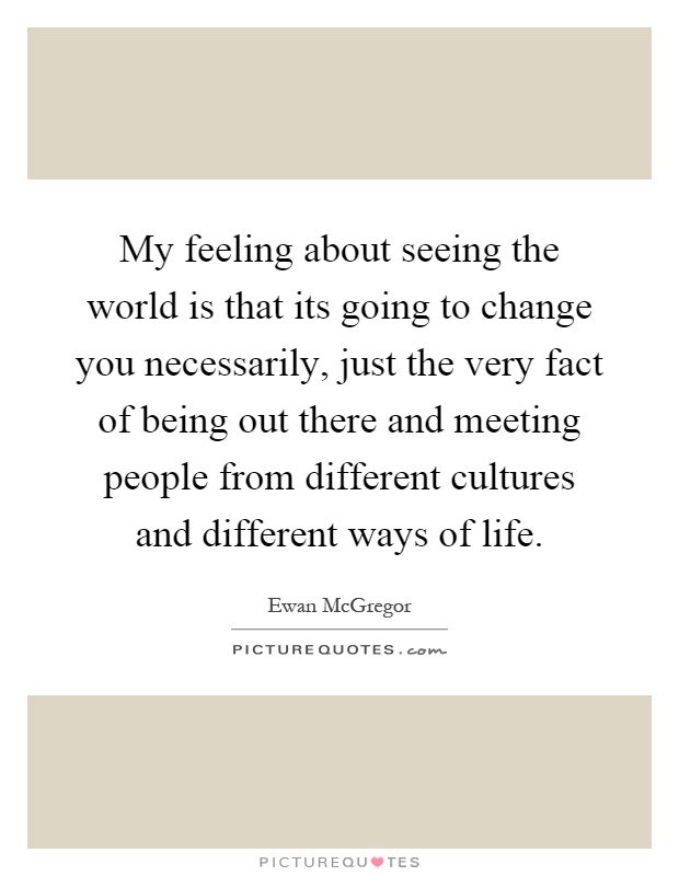 My feeling about seeing the world is that its going to change you necessarily, just the very fact of being out there and meeting people from different cultures and different ways of life Picture Quote #1